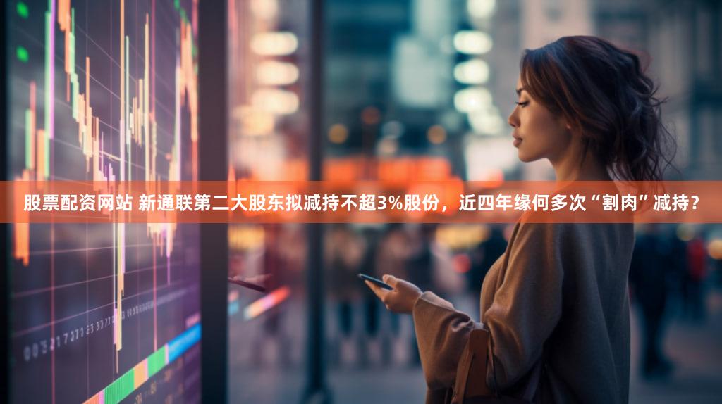 股票配资网站 新通联第二大股东拟减持不超3%股份，近四年缘何多次“割肉”减持？