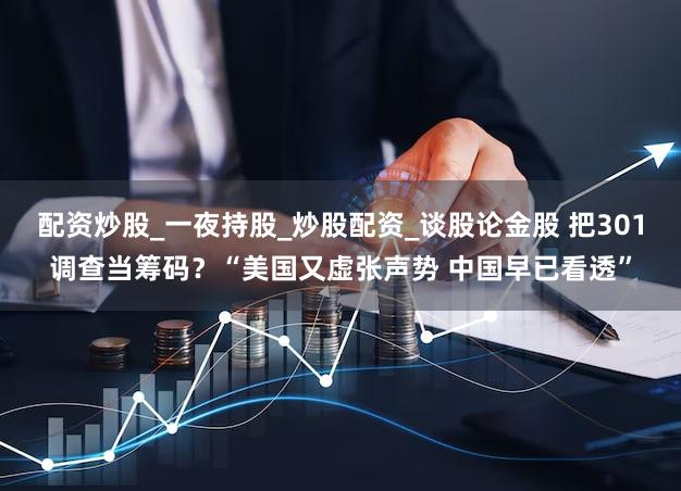 配资炒股_一夜持股_炒股配资_谈股论金股 把301调查当筹码？“美国又虚张声势 中国早已看透”