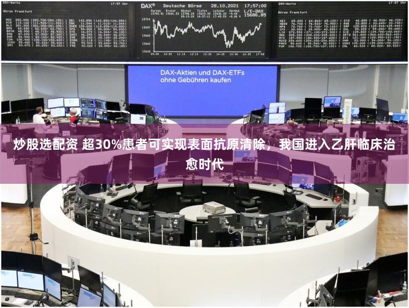 炒股选配资 超30%患者可实现表面抗原清除，我国进入乙肝临床治愈时代