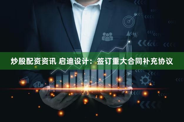 炒股配资资讯 启迪设计：签订重大合同补充协议