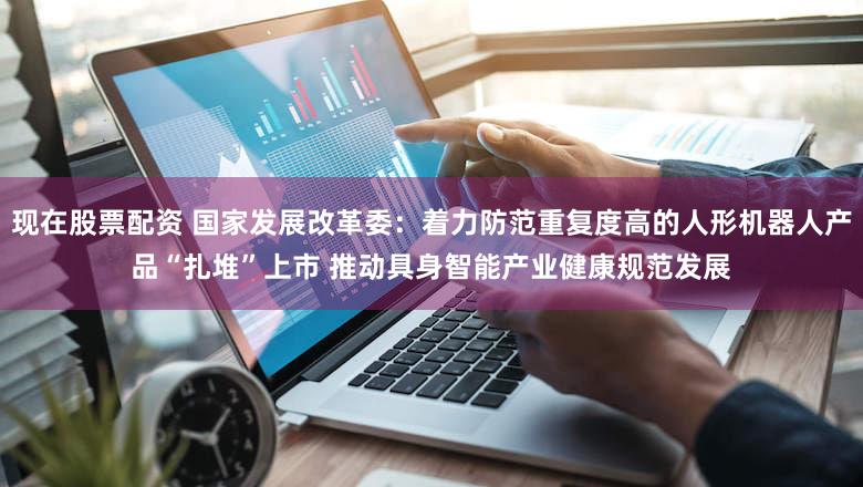 现在股票配资 国家发展改革委：着力防范重复度高的人形机器人产品“扎堆”上市 推动具身智能产业健康规范发展