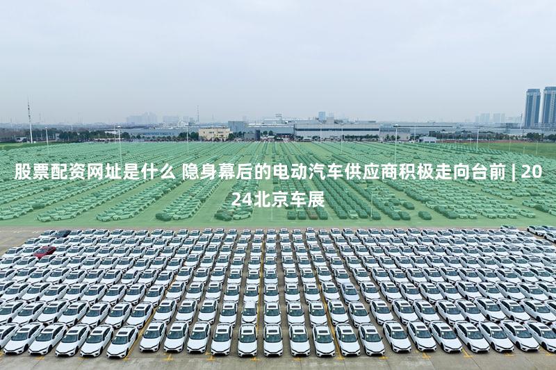 股票配资网址是什么 隐身幕后的电动汽车供应商积极走向台前 | 2024北京车展