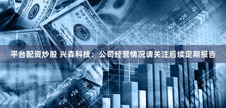 平台配资炒股 兴森科技：公司经营情况请关注后续定期报告