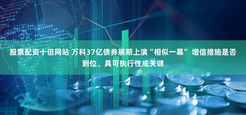 股票配资十倍网站 万科37亿债券展期上演“相似一幕” 增信措施是否到位、具可执行性成关键