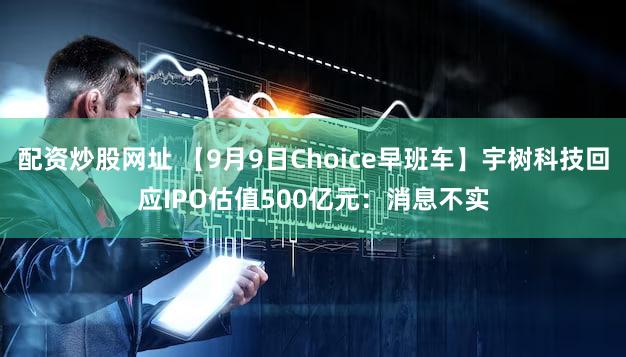 配资炒股网址 【9月9日Choice早班车】宇树科技回应IPO估值500亿元：消息不实