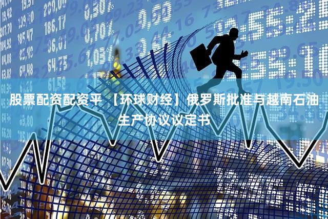 股票配资配资平 【环球财经】俄罗斯批准与越南石油生产协议议定书