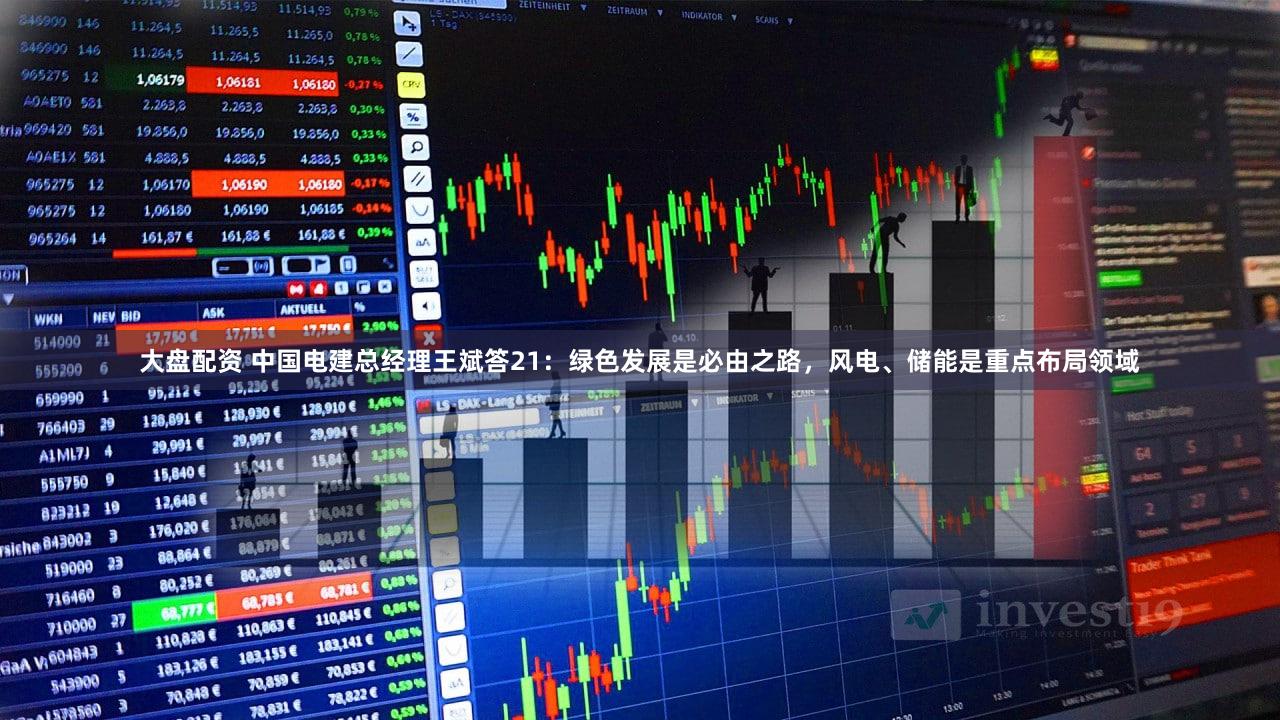 大盘配资 中国电建总经理王斌答21：绿色发展是必由之路，风电、储能是重点布局领域