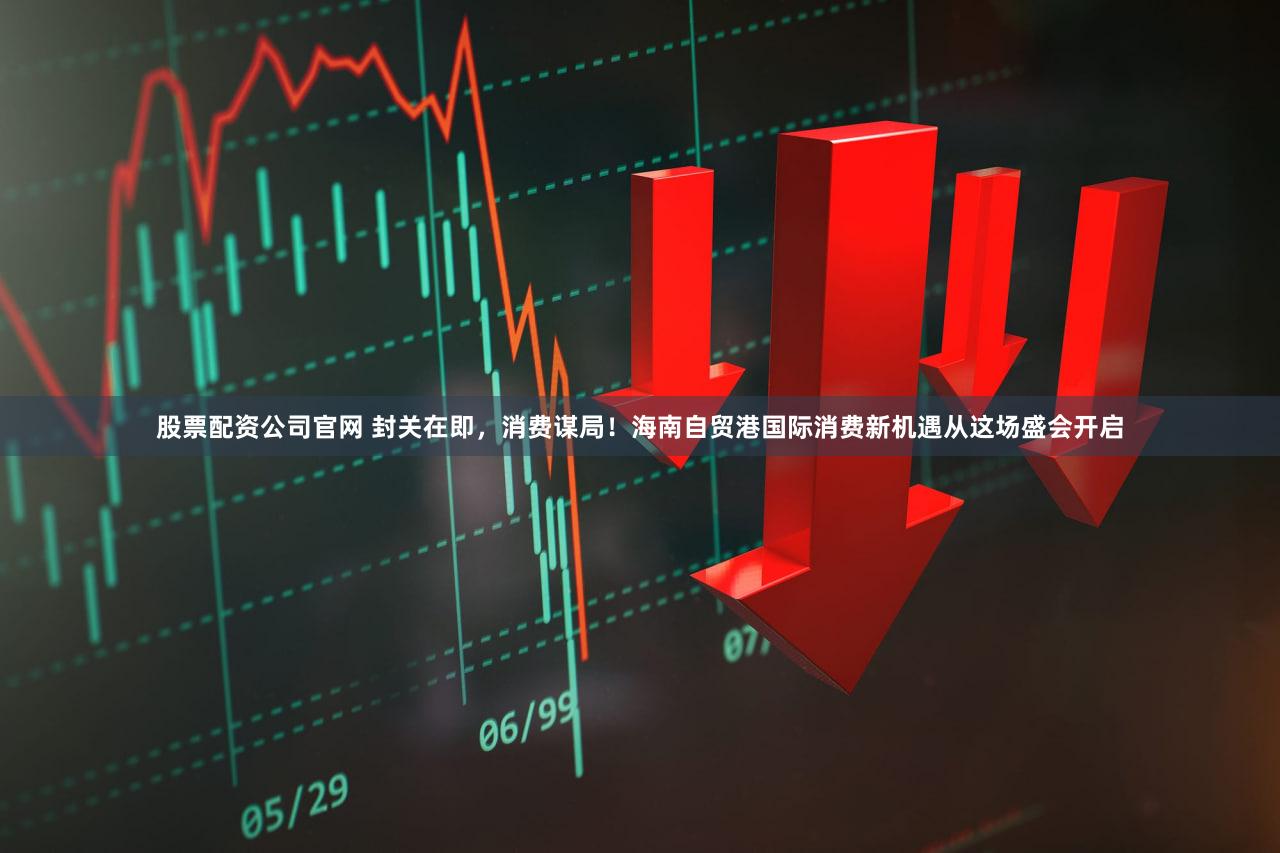 股票配资公司官网 封关在即，消费谋局！海南自贸港国际消费新机遇从这场盛会开启