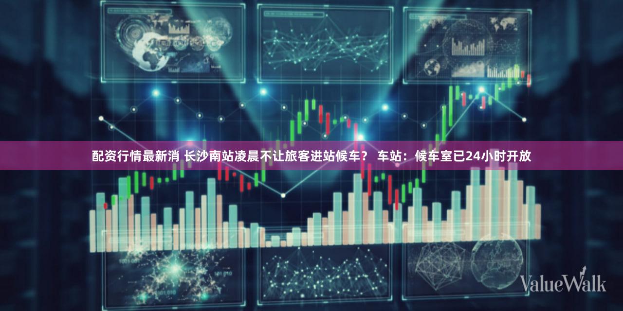 配资行情最新消 长沙南站凌晨不让旅客进站候车？ 车站：候车室已24小时开放