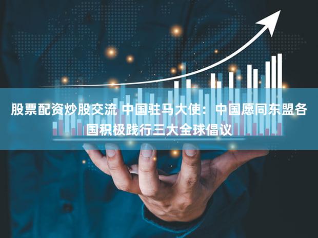 股票配资炒股交流 中国驻马大使：中国愿同东盟各国积极践行三大全球倡议