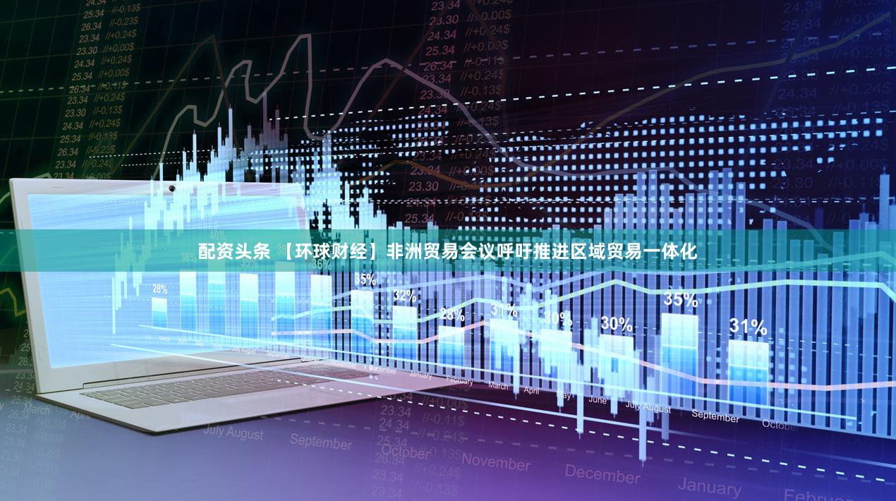 配资头条 【环球财经】非洲贸易会议呼吁推进区域贸易一体化