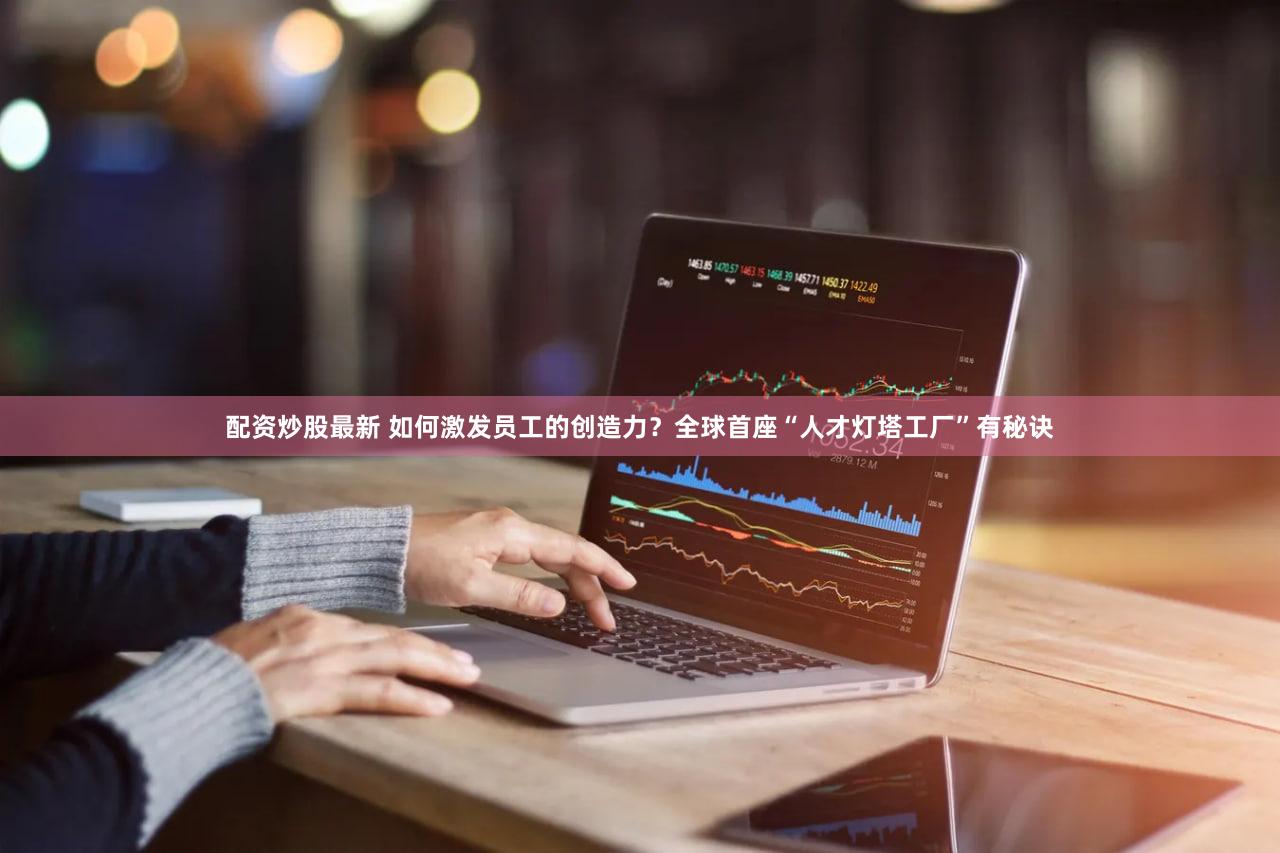配资炒股最新 如何激发员工的创造力？全球首座“人才灯塔工厂”有秘诀