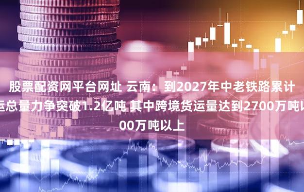 股票配资网平台网址 云南：到2027年中老铁路累计货运总量力争突破1.2亿吨 其中跨境货运量达到2700万吨以上